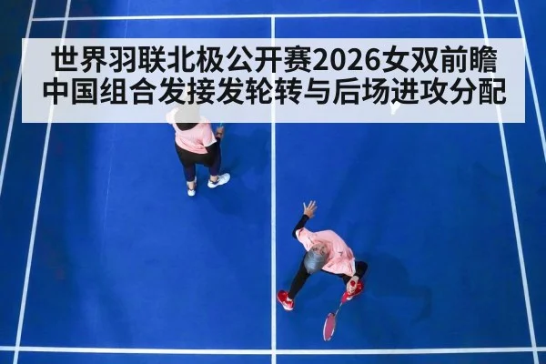 世界羽联北极公开赛2026女双前瞻 中国组合发接发轮转与后场进攻分配